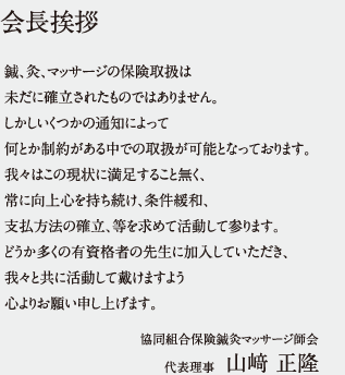 会長挨拶　鍼、灸、マッサージの保険取扱は
未だに確立されたものではありません。
しかしいくつかの通知によって
何とか制約がある中での取扱が可能となっております。
我々はこの現状に満足すること無く、
常に向上心を持ち続け、条件緩和、
支払方法の確立、等を求めて活動して参ります。
どうか多くの有資格者の先生に加入していただき、
我々と共に活動して戴けますよう
心よりお願い申し上げます。 